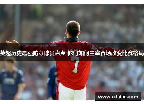英超历史最强防守球员盘点 他们如何主宰赛场改变比赛格局