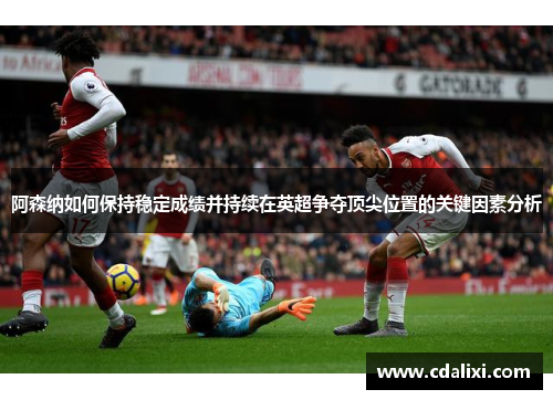 阿森纳如何保持稳定成绩并持续在英超争夺顶尖位置的关键因素分析
